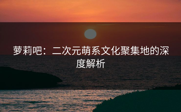 萝莉吧：二次元萌系文化聚集地的深度解析