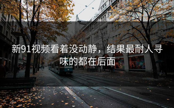 新91视频看着没动静，结果最耐人寻味的都在后面