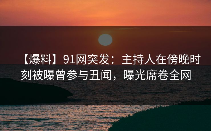 【爆料】91网突发:主持人在傍晚时刻被曝曾参与丑闻,曝光席卷全网