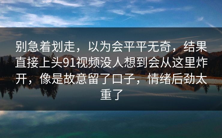 别急着划走,以为会平平无奇,结果直接上头91视频没人想到会从这里炸开,像是故意留了口子,情绪后劲太重了