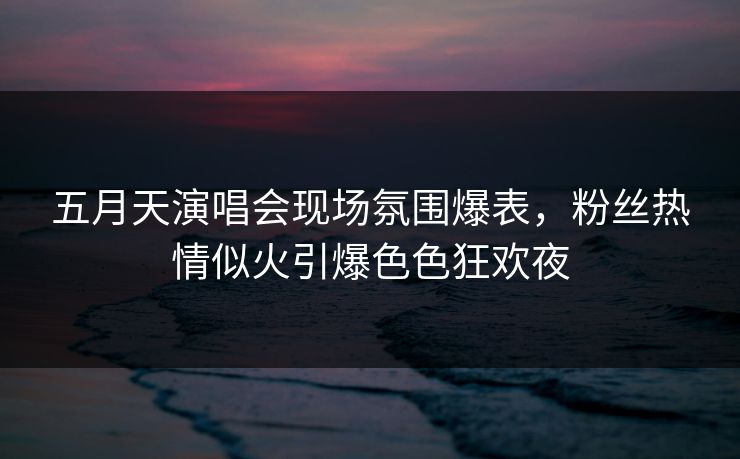 五月天演唱会现场氛围爆表，粉丝热情似火引爆色色狂欢夜