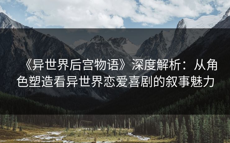《异世界后宫物语》深度解析：从角色塑造看异世界恋爱喜剧的叙事魅力