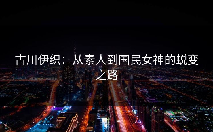 古川伊织:从素人到国民女神的蜕变之路