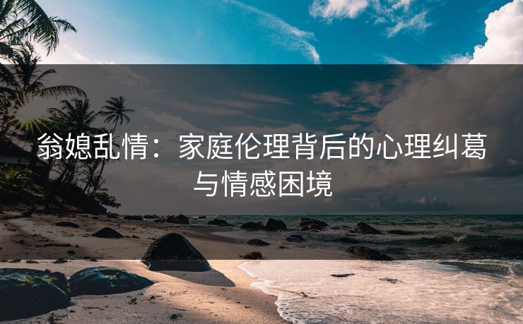 翁媳乱情:家庭伦理背后的心理纠葛与情感困境