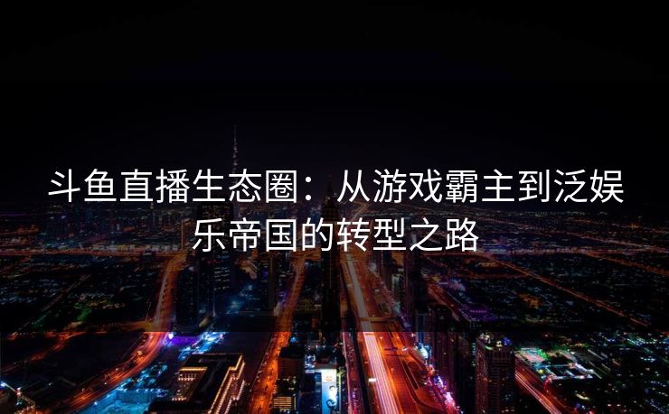斗鱼直播生态圈：从游戏霸主到泛娱乐帝国的转型之路