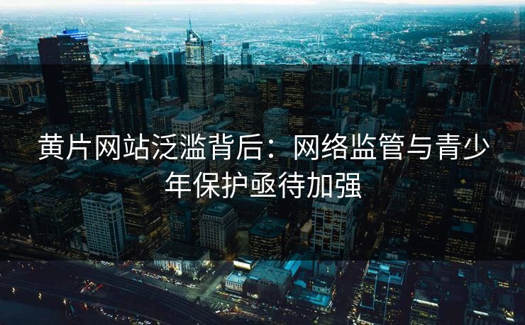 黄片网站泛滥背后：网络监管与青少年保护亟待加强