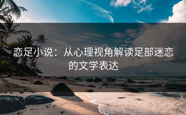 恋足小说：从心理视角解读足部迷恋的文学表达
