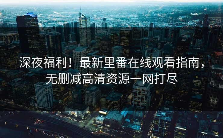 深夜福利！最新里番在线观看指南，无删减高清资源一网打尽