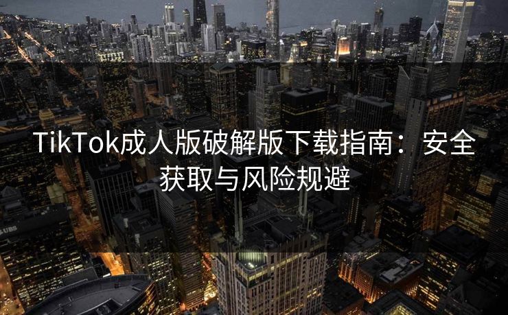 TikTok成人版破解版下载指南：安全获取与风险规避