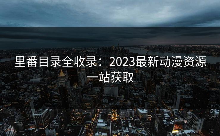 里番目录全收录：2023最新动漫资源一站获取